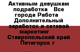 Активным девушкам подработка - Все города Работа » Дополнительный заработок и сетевой маркетинг   . Ставропольский край,Пятигорск г.